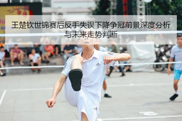 王楚钦世锦赛后反手失误下降争冠前景深度分析与未来走势判断